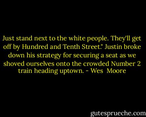 Just stand next to the white people. They'll get off by Hundred and Tenth Street." Justin broke down his strategy for securing a seat as we shoved ourselves onto the crowded Number 2 train heading uptown. - Wes  Moore