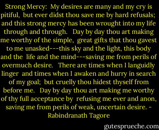 Strong Mercy:<br /><br />My desires are many and my cry is pitiful, <br />but ever didst thou save me by hard refusals; <br />and this strong mercy has been wrought into my life through and through. <br /><br />Day by day thou art making me worthy of the simple, <br />great gifts that thou gavest to me unasked---this sky and the light, this body and the <br />life and the mind---saving me from perils of overmuch desire. <br /><br />There are times when I languidly linger <br />and times when I awaken and hurry in search of my goal; <br />but cruelly thou hidest thyself from before me. <br /><br />Day by day thou art making me worthy of thy full acceptance by <br />refusing me ever and anon, saving me from perils of weak, uncertain desire. - Rabindranath Tagore