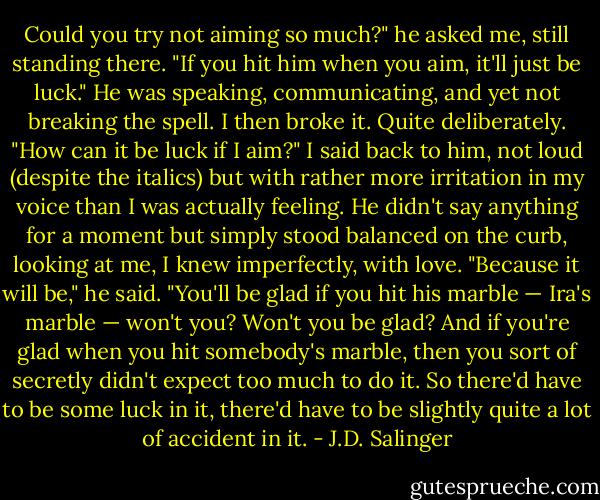Could you try not aiming so much?" he asked me, still standing there. "If you hit him when you aim, it'll just be luck." He was speaking, communicating, and yet not breaking the spell. I then broke it. Quite deliberately. "How can it be luck if I aim?" I said back to him, not loud (despite the italics) but with rather more irritation in my voice than I was actually feeling. He didn't say anything for a moment but simply stood balanced on the curb, looking at me, I knew imperfectly, with love. "Because it will be," he said. "You'll be glad if you hit his marble — Ira's marble — won't you? Won't you be glad? And if you're glad when you hit somebody's marble, then you sort of secretly didn't expect too much to do it. So there'd have to be some luck in it, there'd have to be slightly quite a lot of accident in it. - J.D. Salinger