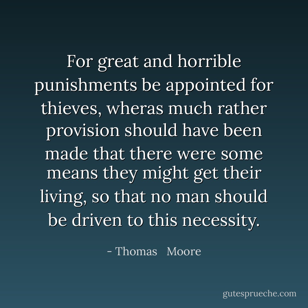 For great and horrible punishments be appointed for thieves, wheras much rather provision should have been made that there were some means they might get their living, so that no man should be driven to this necessity. - Thomas   Moore