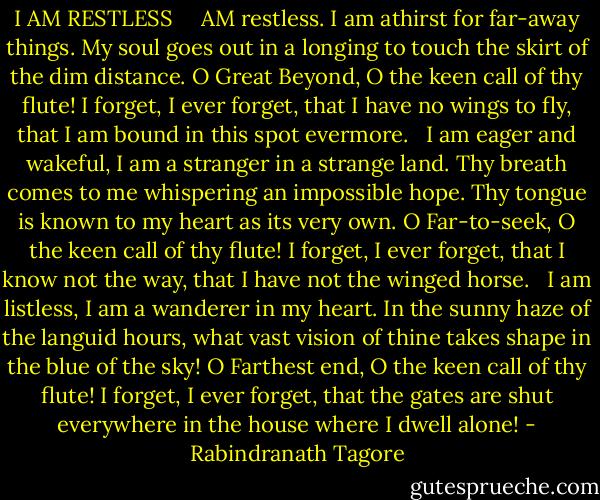 I AM RESTLESS<br /><br /><br /><br /> AM restless. I am athirst for far-away things.<br />My soul goes out in a longing to touch the skirt of the dim distance.<br />O Great Beyond, O the keen call of thy flute!<br />I forget, I ever forget, that I have no wings to fly, that I am bound in this spot evermore.<br /> <br />I am eager and wakeful, I am a stranger in a strange land.<br />Thy breath comes to me whispering an impossible hope.<br />Thy tongue is known to my heart as its very own.<br />O Far-to-seek, O the keen call of thy flute!<br />I forget, I ever forget, that I know not the way, that I have not the winged horse.<br /> <br />I am listless, I am a wanderer in my heart.<br />In the sunny haze of the languid hours, what vast vision of thine takes shape in the blue of the sky!<br />O Farthest end, O the keen call of thy flute!<br />I forget, I ever forget, that the gates are shut everywhere in the house where I dwell alone! - Rabindranath Tagore