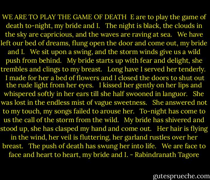 WE ARE TO PLAY THE GAME OF DEATH<br /><br />E are to play the game of death to-night, my bride and I.<br /> <br />The night is black, the clouds in the sky are capricious, and the waves are raving at sea.<br /> <br />We have left our bed of dreams, flung open the door and come out, my bride and I.<br /> <br />We sit upon a swing, and the storm winds give us a wild push from behind.<br /> <br />My bride starts up with fear and delight, she trembles and clings to my breast.<br /> <br />Long have I served her tenderly.<br /> <br />I made for her a bed of flowers and I closed the doors to shut out the rude light from her eyes.<br /> <br />I kissed her gently on her lips and whispered softly in her ears till she half swooned in languor.<br /> <br />She was lost in the endless mist of vague sweetness.<br /> <br />She answered not to my touch, my songs failed to arouse her.<br /> <br />To-night has come to us the call of the storm from the wild.<br /> <br />My bride has shivered and stood up, she has clasped my hand and come out.<br /> <br />Her hair is flying in the wind, her veil is fluttering, her garland rustles over her breast.<br /> <br />The push of death has swung her into life.<br /> <br />We are face to face and heart to heart, my bride and I. - Rabindranath Tagore