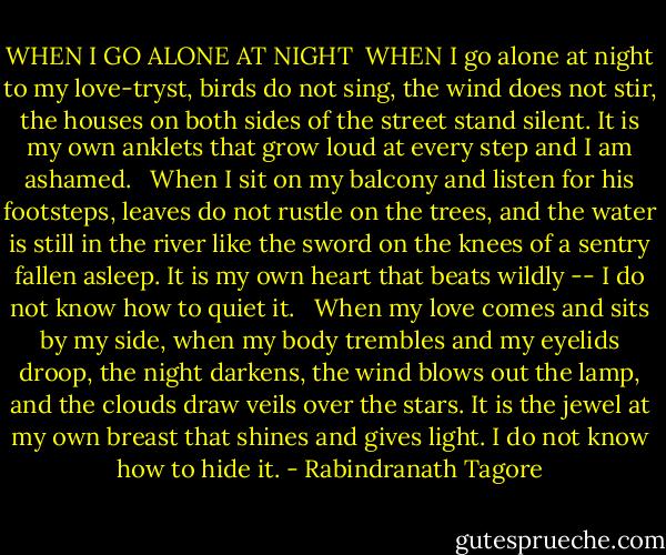 WHEN I GO ALONE AT NIGHT<br /><br />WHEN I go alone at night to my love-tryst, birds do not sing, the wind does not stir, the houses on both sides of the street stand silent.<br />It is my own anklets that grow loud at every step and I am ashamed.<br /> <br />When I sit on my balcony and listen for his footsteps, leaves do not rustle on the trees, and the water is still in the river like the sword on the knees of a sentry fallen asleep.<br />It is my own heart that beats wildly -- I do not know how to quiet it.<br /> <br />When my love comes and sits by my side, when my body trembles and my eyelids droop, the night darkens, the wind blows out the lamp, and the clouds draw veils over the stars.<br />It is the jewel at my own breast that shines and gives light. I do not know how to hide it. - Rabindranath Tagore
