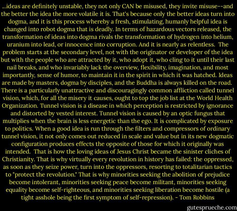 ...ideas are definitely unstable, they not only CAN be misused, they invite misuse--and the better the idea the more volatile it is. That's because only the better ideas turn into dogma, and it is this process whereby a fresh, stimulating, humanly helpful idea is changed into robot dogma that is deadly. In terms of hazardous vectors released, the transformation of ideas into dogma rivals the transformation of hydrogen into helium, uranium into lead, or innocence into corruption. And it is nearly as relentless.<br /><br />The problem starts at the secondary level, not with the originator or developer of the idea but with the people who are attracted by it, who adopt it, who cling to it until their last nail breaks, and who invariably lack the overview, flexibility, imagination, and most importantly, sense of humor, to maintain it in the spirit in which it was hatched. Ideas are made by masters, dogma by disciples, and the Buddha is always killed on the road.<br /><br />There is a particularly unattractive and discouragingly common affliction called tunnel vision, which, for all the misery it causes, ought to top the job list at the World Health Organization. Tunnel vision is a disease in which perception is restricted by ignorance and distorted by vested interest. Tunnel vision is caused by an optic fungus that multiplies when the brain is less energetic than the ego. It is complicated by exposure to politics. When a good idea is run through the filters and compressors of ordinary tunnel vision, it not only comes out reduced in scale and value but in its new dogmatic configuration produces effects the opposite of those for which it originally was intended.<br /><br />That is how the loving ideas of Jesus Christ became the sinister cliches of Christianity. That is why virtually every revolution in history has failed: the oppressed, as soon as they seize power, turn into the oppressors, resorting to totalitarian tactics to "protect the revolution." That is why minorities seeking the abolition of prejudice become intolerant, minorities seeking peace become militant, minorities seeking equality become self-righteous, and minorities seeking liberation become hostile (a tight asshole being the first symptom of self-repression). - Tom Robbins