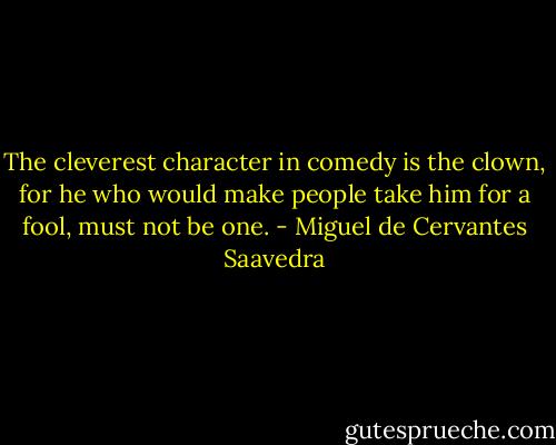 The cleverest character in comedy is the clown, for he who would make people take him for a fool, must not be one. - Miguel de Cervantes Saavedra