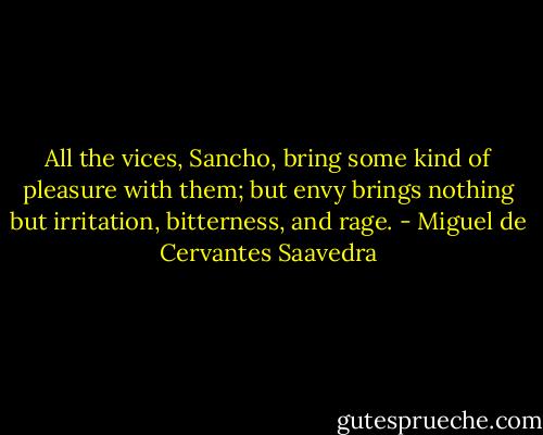 All the vices, Sancho, bring some kind of pleasure with them; but envy brings nothing but irritation, bitterness, and rage. - Miguel de Cervantes Saavedra