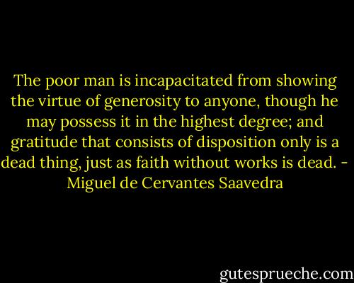 The poor man is incapacitated from showing the virtue of generosity to anyone, though he may possess it in the highest degree; and gratitude that consists of disposition only is a dead thing, just as faith without works is dead. - Miguel de Cervantes Saavedra
