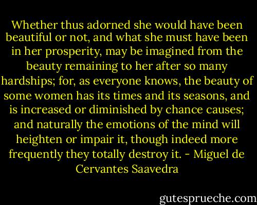 Whether thus adorned she would have been beautiful or not, and what she must have been in her prosperity, may be imagined from the beauty remaining to her after so many hardships; for, as everyone knows, the beauty of some women has its times and its seasons, and is increased or diminished by chance causes; and naturally the emotions of the mind will heighten or impair it, though indeed more frequently they totally destroy it. - Miguel de Cervantes Saavedra