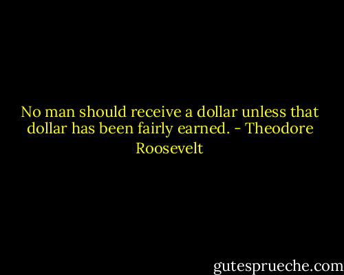 No man should receive a dollar unless that dollar has been fairly earned. - Theodore Roosevelt