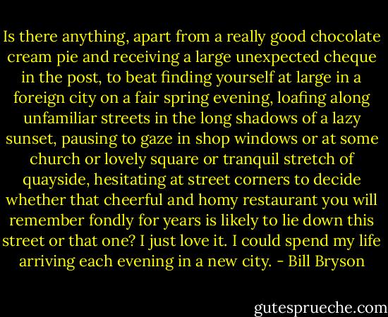 Is there anything, apart from a really good chocolate cream pie and receiving a large unexpected cheque in the post, to beat finding yourself at large in a foreign city on a fair spring evening, loafing along unfamiliar streets in the long shadows of a lazy sunset, pausing to gaze in shop windows or at some church or lovely square or tranquil stretch of quayside, hesitating at street corners to decide whether that cheerful and homy restaurant you will remember fondly for years is likely to lie down this street or that one? I just love it. I could spend my life arriving each evening in a new city. - Bill Bryson