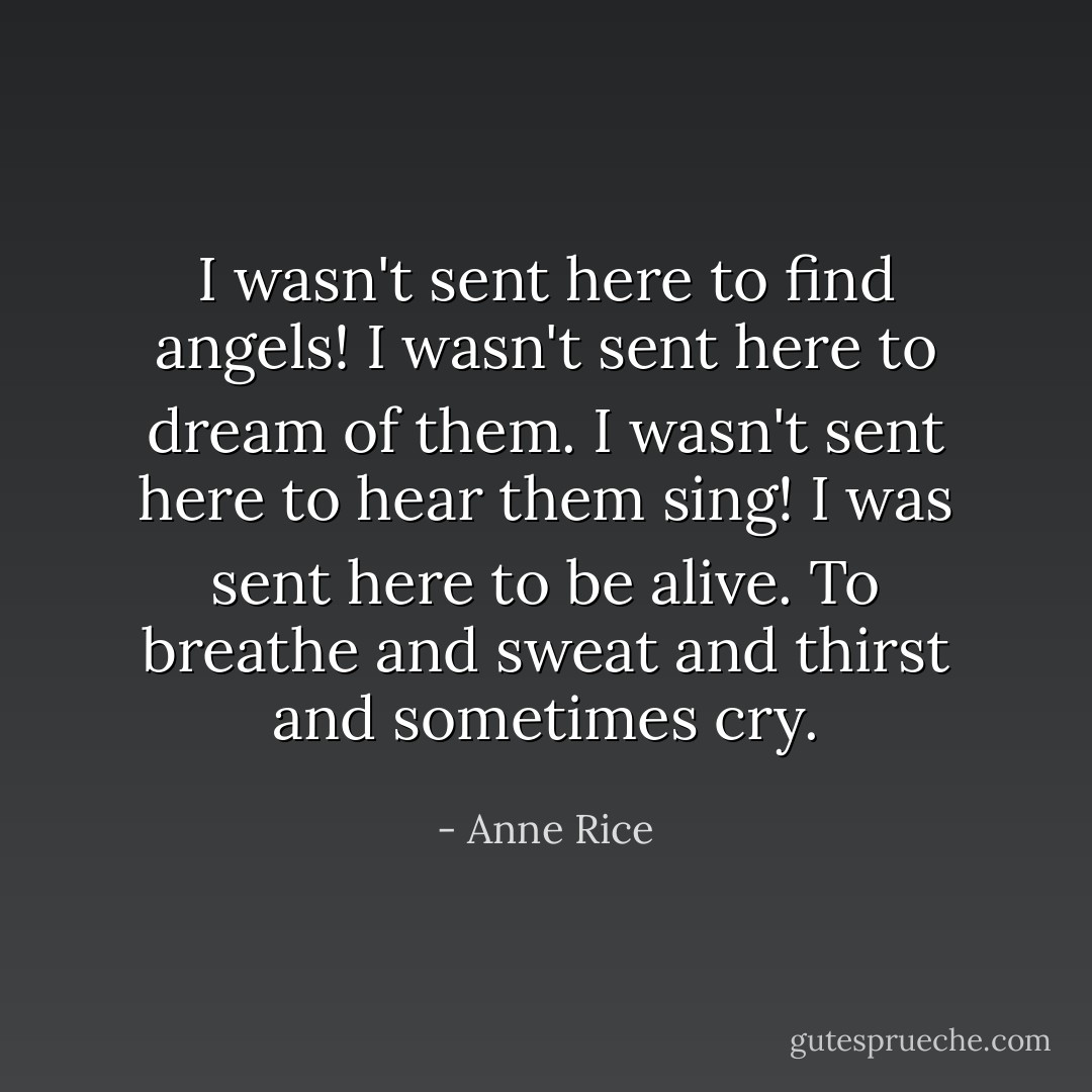 I wasn't sent here to find angels! I wasn't sent here to dream of them. I wasn't sent here to hear them sing! I was sent here to be alive. To breathe and sweat and thirst and sometimes cry. - Anne Rice