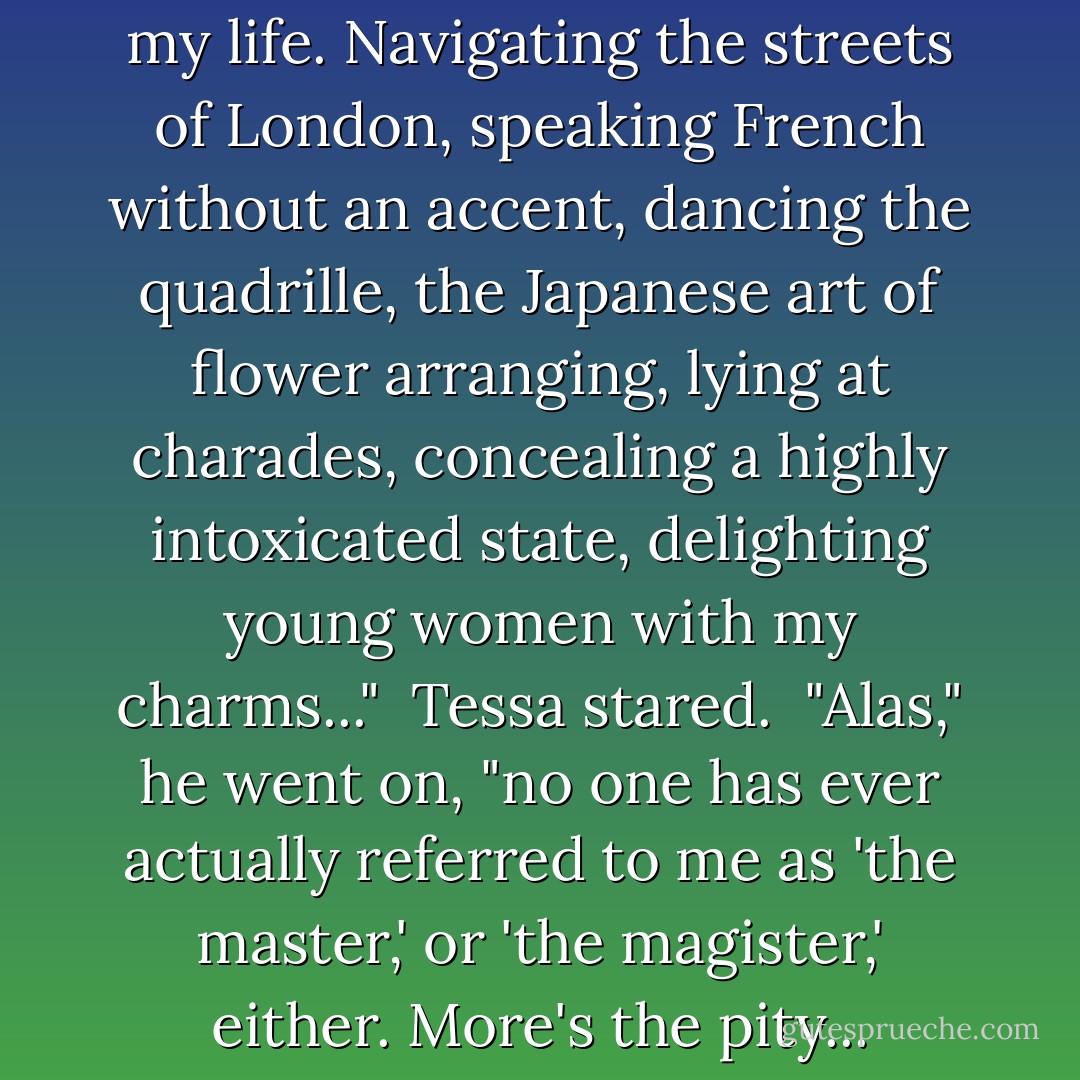 I have mastered many things in my life. Navigating the streets of London, speaking French without an accent, dancing the quadrille, the Japanese art of flower arranging, lying at charades, concealing a highly intoxicated state, delighting young women with my charms..."<br /><br />Tessa stared.<br /><br />"Alas," he went on, "no one has ever actually referred to me as 'the master,' or 'the magister,' either. More's the pity... - Cassandra Clare