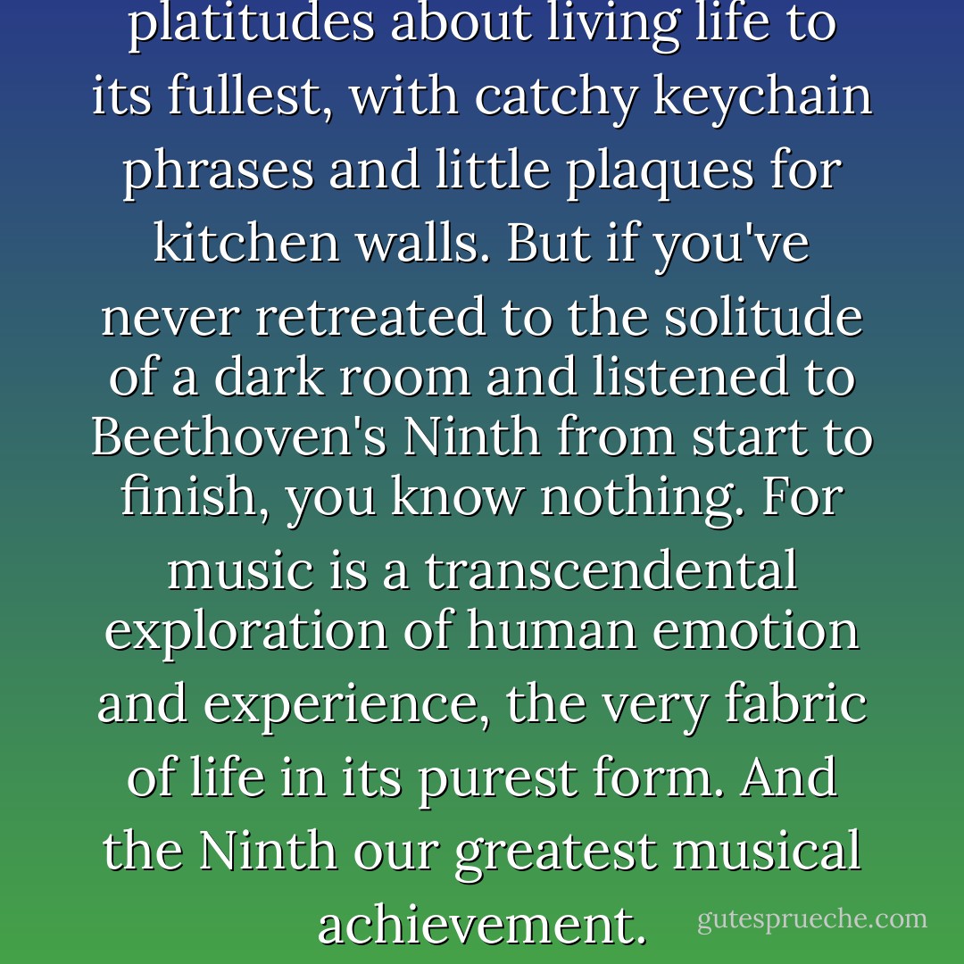 Modern man is full of platitudes about living life to its fullest, with catchy keychain phrases and little plaques for kitchen walls. But if you've never retreated to the solitude of a dark room and listened to Beethoven's Ninth from start to finish, you know nothing. For music is a transcendental exploration of human emotion and experience, the very fabric of life in its purest form. And the Ninth our greatest musical achievement. - Tiffany Madison