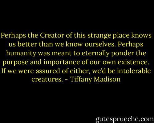 Perhaps the Creator of this strange place knows us better than we know ourselves. Perhaps humanity was meant to eternally ponder the purpose and importance of our own existence. If we were assured of either, we’d be intolerable creatures. - Tiffany Madison