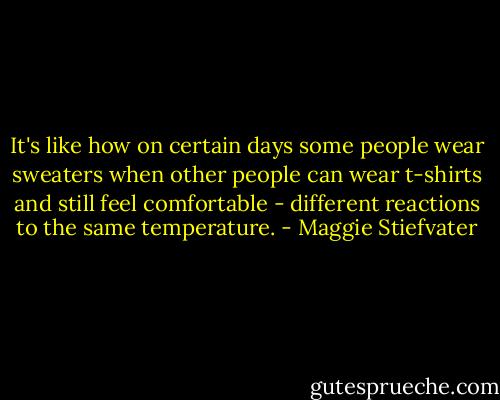 It's like how on certain days some people wear sweaters when other people can wear t-shirts and still feel comfortable - different reactions to the same temperature. - Maggie Stiefvater