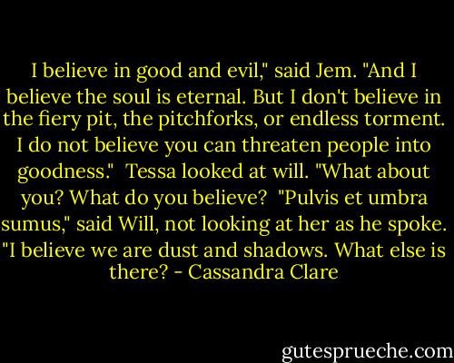 I believe in good and evil," said Jem. "And I believe the soul is eternal. But I don't believe in the fiery pit, the pitchforks, or endless torment. I do not believe you can threaten people into goodness."<br /><br />Tessa looked at will. "What about you? What do you believe?<br /><br />"Pulvis et umbra sumus," said Will, not looking at her as he spoke. "I believe we are dust and shadows. What else is there? - Cassandra Clare