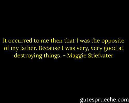 It occurred to me then that I was the opposite of my father. Because I was very, very good at destroying things. - Maggie Stiefvater