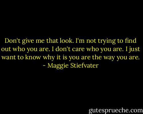 Don't give me that look. I'm not trying to find out who you are. I don't care who you are. I just want to know why it is you are the way you are. - Maggie Stiefvater