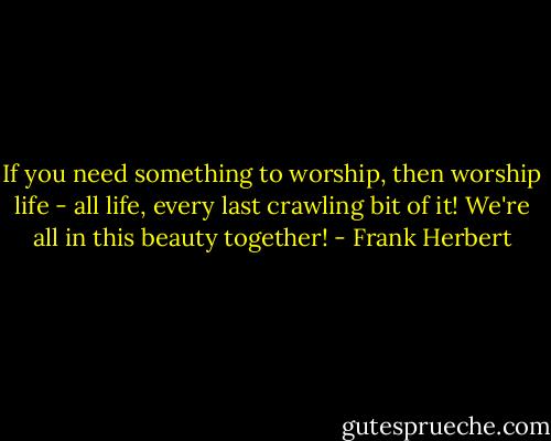 If you need something to worship, then worship life - all life, every last crawling bit of it! We're all in this beauty together! - Frank Herbert