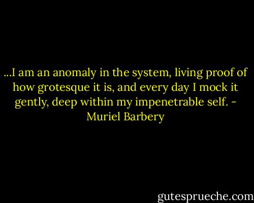 ...I am an anomaly in the system, living proof of how grotesque it is, and every day I mock it gently, deep within my impenetrable self. - Muriel Barbery