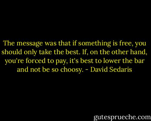 The message was that if something is free, you should only take the best. If, on the other hand, you're forced to pay, it's best to lower the bar and not be so choosy. - David Sedaris
