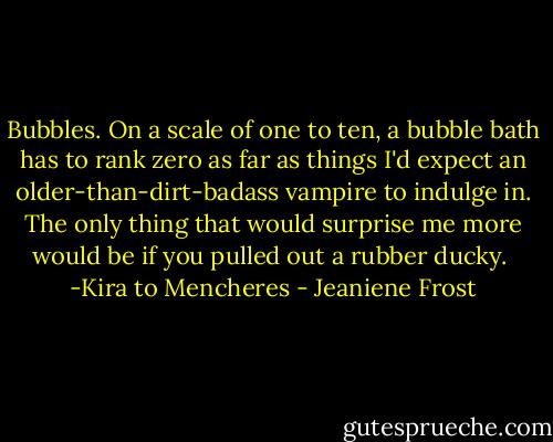 Bubbles. On a scale of one to ten, a bubble bath has to rank zero as far as things I'd expect an older-than-dirt-badass vampire to indulge in. The only thing that would surprise me more would be if you pulled out a rubber ducky.<br /><br />-Kira to Mencheres - Jeaniene Frost
