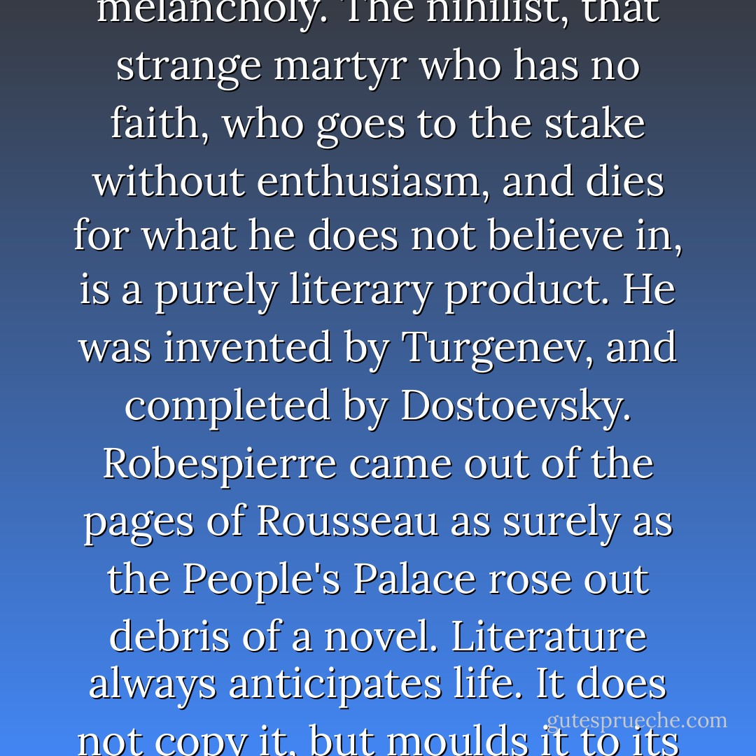 The world has become sad because a puppet was once melancholy. The nihilist, that strange martyr who has no faith, who goes to the stake without enthusiasm, and dies for what he does not believe in, is a purely literary product. He was invented by Turgenev, and completed by Dostoevsky. Robespierre came out of the pages of Rousseau as surely as the People's Palace rose out debris of a novel. Literature always anticipates life. It does not copy it, but moulds it to its purpose. - Oscar Wilde