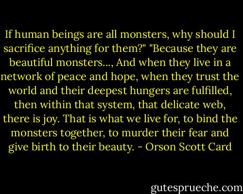 If human beings are all monsters, why should I sacrifice anything for them?"<br />"Because they are beautiful monsters..., And when they live in a network of peace and hope, when they trust the world and their deepest hungers are fulfilled, then within that system, that delicate web, there is joy. That is what we live for, to bind the monsters together, to murder their fear and give birth to their beauty. - Orson Scott Card