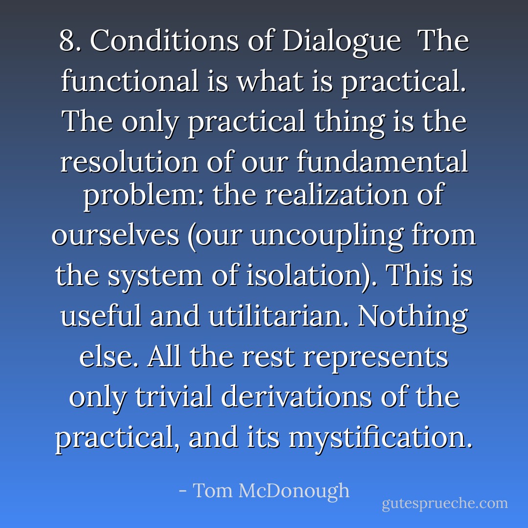 8. Conditions of Dialogue<br /><br />The functional is what is practical. The only practical thing is the resolution of our fundamental problem: the realization of ourselves (our uncoupling from the system of isolation). This is useful and utilitarian. Nothing else. All the rest represents only trivial derivations of the practical, and its mystification. - Tom McDonough
