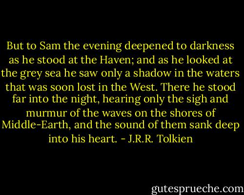 But to Sam the evening deepened to darkness as he stood at the Haven; and as he looked at the grey sea he saw only a shadow in the waters that was soon lost in the West. There he stood far into the night, hearing only the sigh and murmur of the waves on the shores of Middle-Earth, and the sound of them sank deep into his heart. - J.R.R. Tolkien