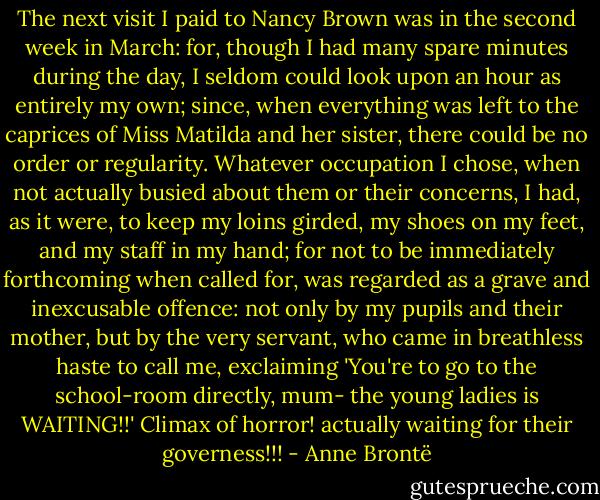 The next visit I paid to Nancy Brown was in the second week in March: for, though I had many spare minutes during the day, I seldom could look upon an hour as entirely my own; since, when everything was left to the caprices of Miss Matilda and her sister, there could be no order or regularity. Whatever occupation I chose, when not actually busied about them or their concerns, I had, as it were, to keep my loins girded, my shoes on my feet, and my staff in my hand; for not to be immediately forthcoming when called for, was regarded as a grave and inexcusable offence: not only by my pupils and their mother, but by the very servant, who came in breathless haste to call me, exclaiming 'You're to go to the school-room directly, mum- the young ladies is WAITING!!' Climax of horror! actually waiting for their governess!!! - Anne Brontë