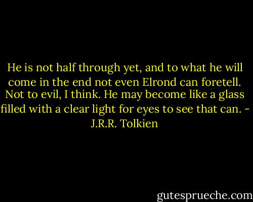 He is not half through yet, and to what he will come in the end not even Elrond can foretell. Not to evil, I think. He may become like a glass filled with a clear light for eyes to see that can. - J.R.R. Tolkien