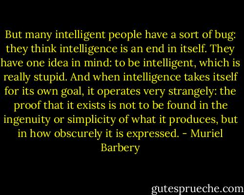 But many intelligent people have a sort of bug: they think intelligence is an end in itself. They have one idea in mind: to be intelligent, which is really stupid. And when intelligence takes itself for its own goal, it operates very strangely: the proof that it exists is not to be found in the ingenuity or simplicity of what it produces, but in how obscurely it is expressed. - Muriel Barbery