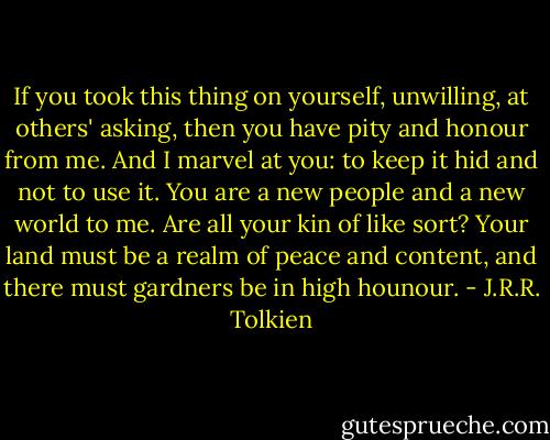 If you took this thing on yourself, unwilling, at others' asking, then you have pity and honour from me. And I marvel at you: to keep it hid and not to use it. You are a new people and a new world to me. Are all your kin of like sort? Your land must be a realm of peace and content, and there must gardners be in high hounour. - J.R.R. Tolkien