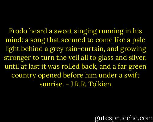 Frodo heard a sweet singing running in his mind: a song that seemed to come like a pale light behind a grey rain-curtain, and growing stronger to turn the veil all to glass and silver, until at last it was rolled back, and a far green country opened before him under a swift sunrise. - J.R.R. Tolkien