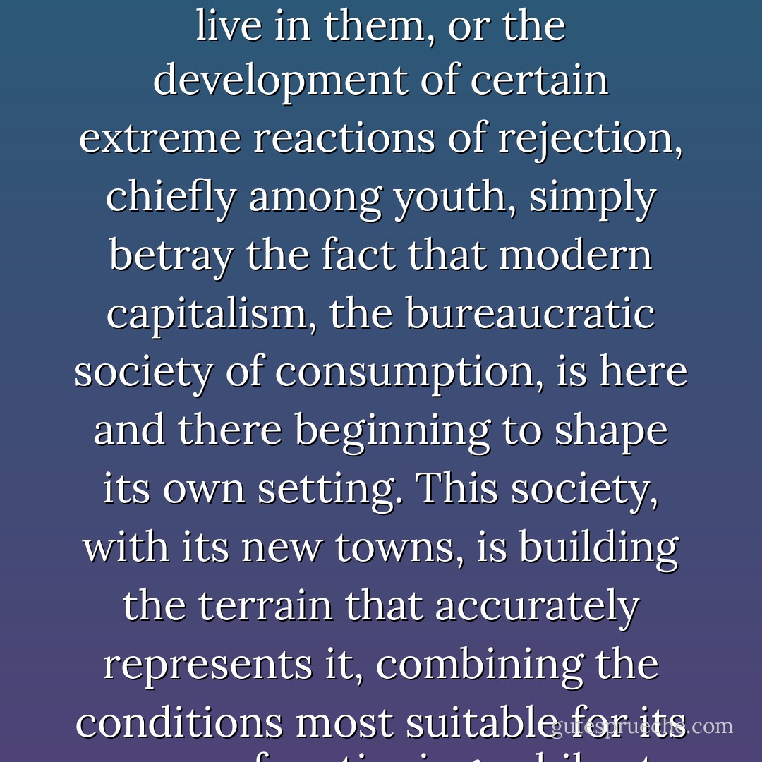 Henceforth the crisis of urbanism is all the more concretely a social and political one, even though today no force born of traditional politics is any longer capable of dealing with it. Medico-sociological banalities on the 'pathology of housing projects,' the emotional isolation of people who must live in them, or the development of certain extreme reactions of rejection, chiefly among youth, simply betray the fact that modern capitalism, the bureaucratic society of consumption, is here and there beginning to shape its own setting. This society, with its new towns, is building the terrain that accurately represents it, combining the conditions most suitable for its proper functioning, while at the same time translating in space, in the clear language of organization of everyday life, its fundamental principle of alienation and constraint. It is likewise here that the new aspects of its crisis will be manifested with the greatest clarity. - Tom McDonough