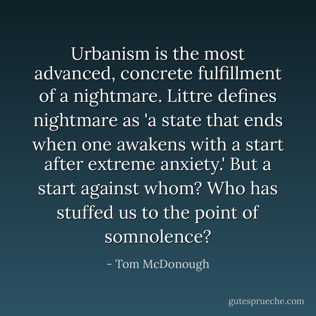 Urbanism is the most advanced, concrete fulfillment of a nightmare. Littre defines nightmare as 'a state that ends when one awakens with a start after extreme anxiety.' But a start against whom? Who has stuffed us to the point of somnolence? - Tom McDonough