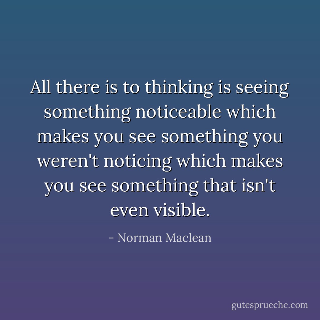 All there is to thinking is seeing something noticeable which makes you see something you weren't noticing which makes you see something that isn't even visible. - Norman Maclean