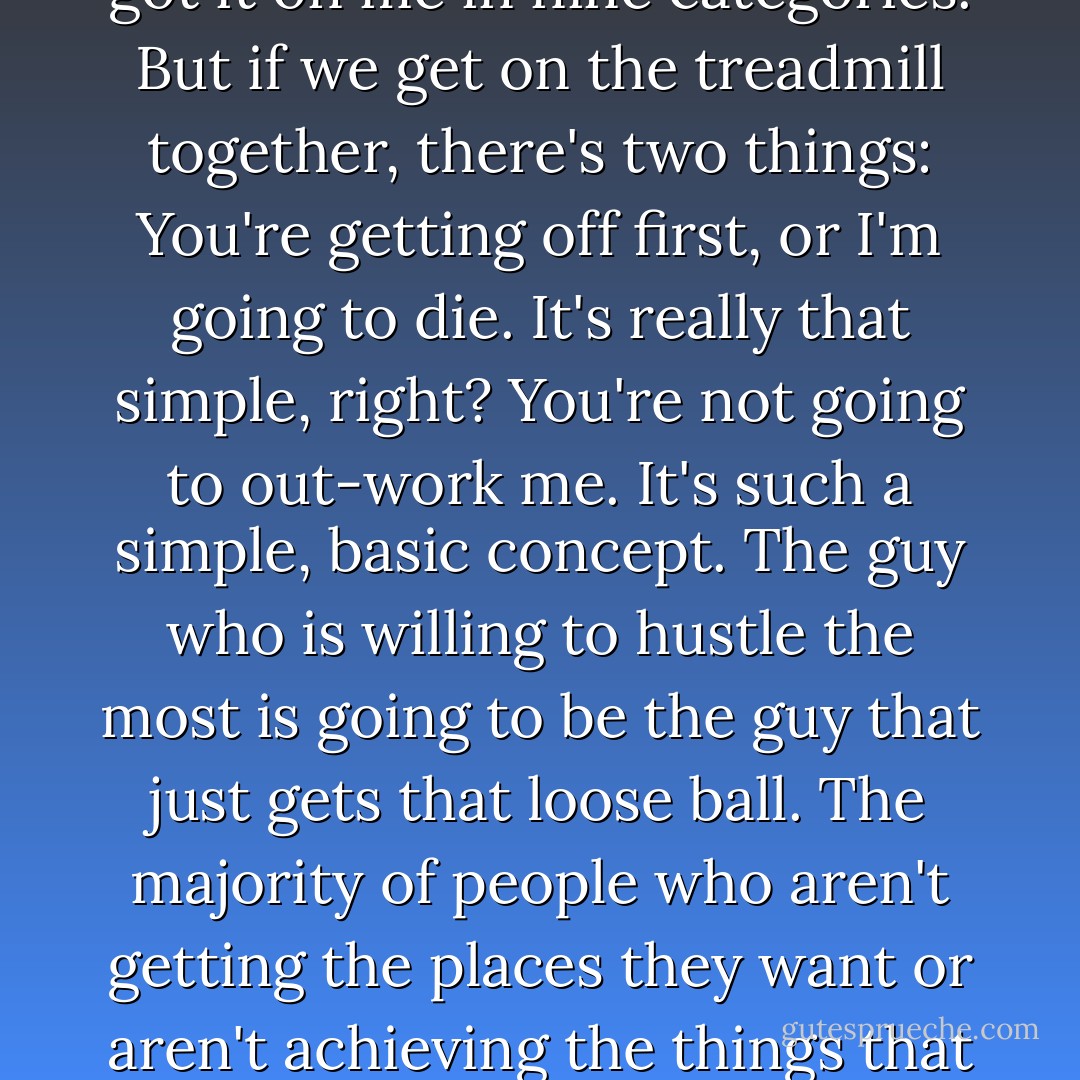 The only thing that I see that is distinctly different about me is I'm not afraid to die on a treadmill. I will not be out-worked, period. You might have more talent than me, you might be smarter than me, you might be sexier than me, you might be all of those things you got it on me in nine categories. But if we get on the treadmill together, there's two things: You're getting off first, or I'm going to die. It's really that simple, right?<br />You're not going to out-work me. It's such a simple, basic concept. The guy who is willing to hustle the most is going to be the guy that just gets that loose ball. The majority of people who aren't getting the places they want or aren't achieving the things that they want in this business is strictly based on hustle. It's strictly based on being out-worked; it's strictly based on missing crucial opportunities. I say all the time if you stay ready, you ain't gotta get ready. - Will Smith