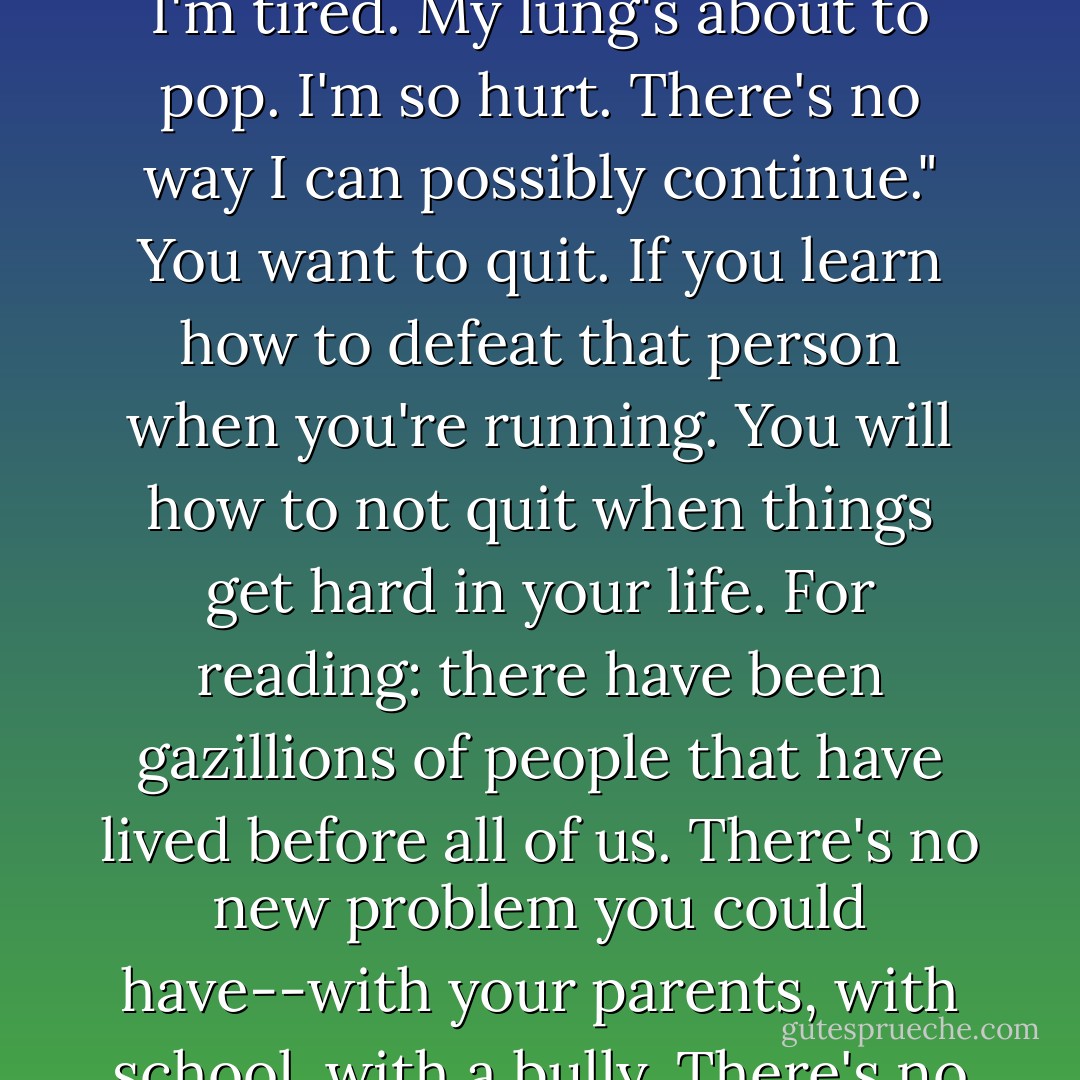 The keys to life are running and reading. When you're running, there's a little person that talks to you and says, "Oh I'm tired. My lung's about to pop. I'm so hurt. There's no way I can possibly continue." You want to quit. If you learn how to defeat that person when you're running. You will how to not quit when things get hard in your life. For reading: there have been gazillions of people that have lived before all of us. There's no new problem you could have--with your parents, with school, with a bully. There's no new problem that someone hasn't already had and written about it in a book. - Will Smith