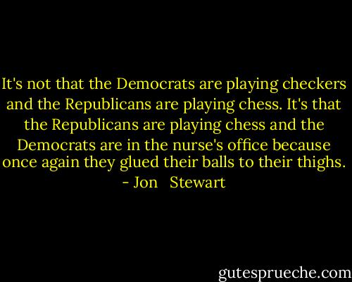It's not that the Democrats are playing checkers and the Republicans are playing chess. It's that the Republicans are playing chess and the Democrats are in the nurse's office because once again they glued their balls to their thighs. - Jon   Stewart