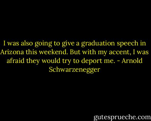 I was also going to give a graduation speech in Arizona this weekend. But with my accent, I was afraid they would try to deport me. - Arnold Schwarzenegger