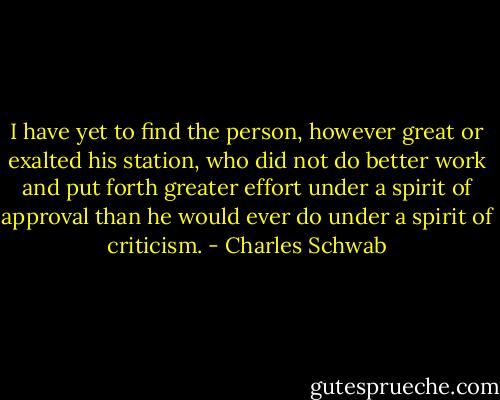 I have yet to find the person, however great or exalted his station, who did not do better work and put forth greater effort under a spirit of approval than he would ever do under a spirit of criticism. - Charles Schwab