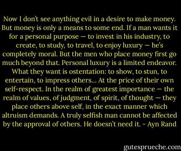 Now I don’t see anything evil in a desire to make money. But money is only a means to some end. If a man wants it for a personal purpose — to invest in his industry, to create, to study, to travel, to enjoy luxury — he’s completely moral. But the men who place money first go much beyond that. Personal luxury is a limited endeavor. What they want is ostentation: to show, to stun, to entertain, to impress others… At the price of their own self-respect. In the realm of greatest importance — the realm of values, of judgment, of spirit, of thought — they place others above self, in the exact manner which altruism demands. A truly selfish man cannot be affected by the approval of others. He doesn’t need it. - Ayn Rand
