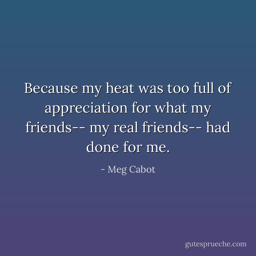 Because my heat was too full of appreciation for what my friends-- my real friends-- had done for me. - Meg Cabot