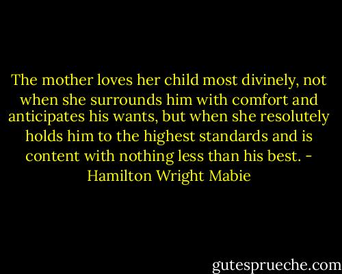 The mother loves her child most divinely, not when she surrounds him with comfort and anticipates his wants, but when she resolutely holds him to the highest standards and is content with nothing less than his best. - Hamilton Wright Mabie