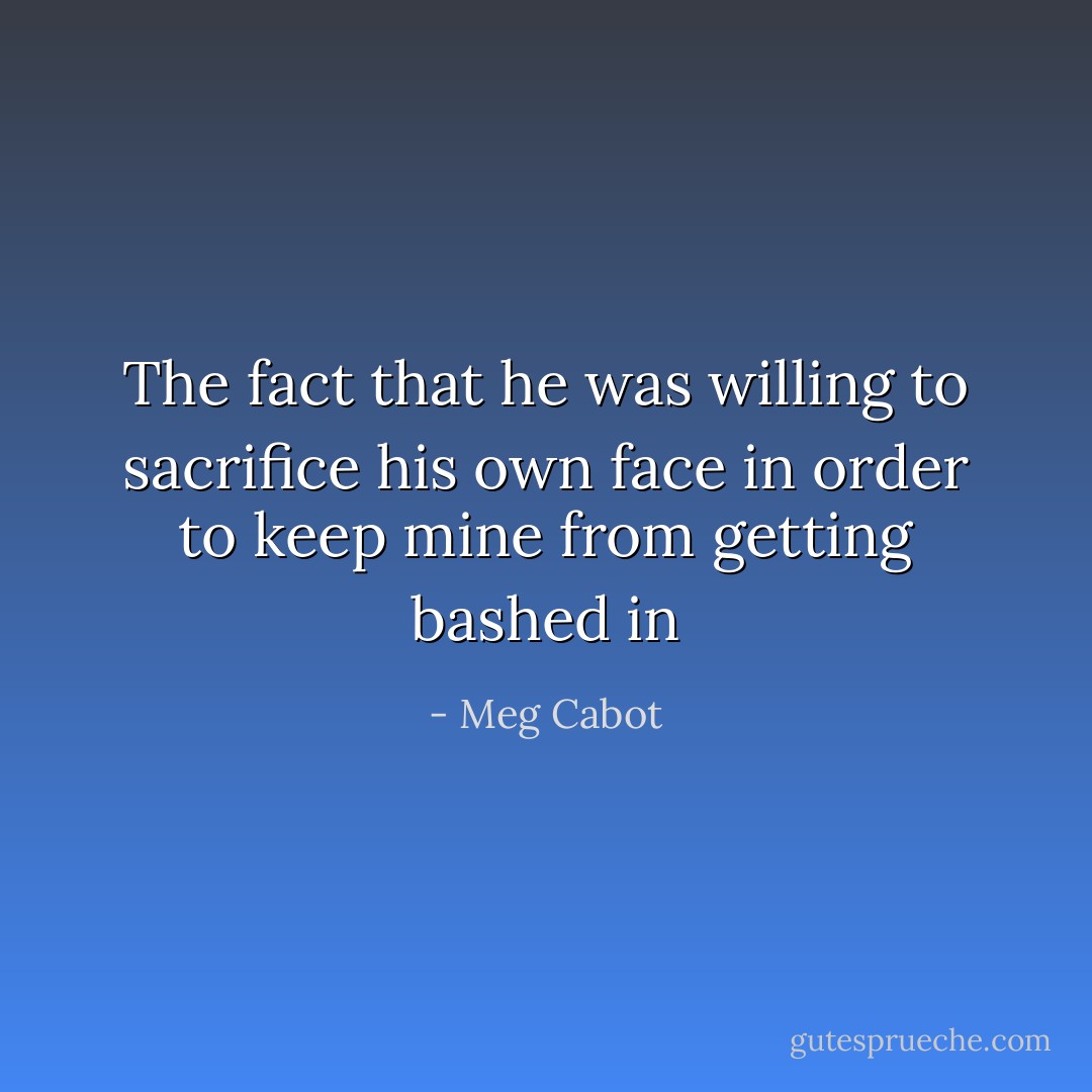 The fact that he was willing to sacrifice his own face in order to keep mine from getting bashed in - Meg Cabot