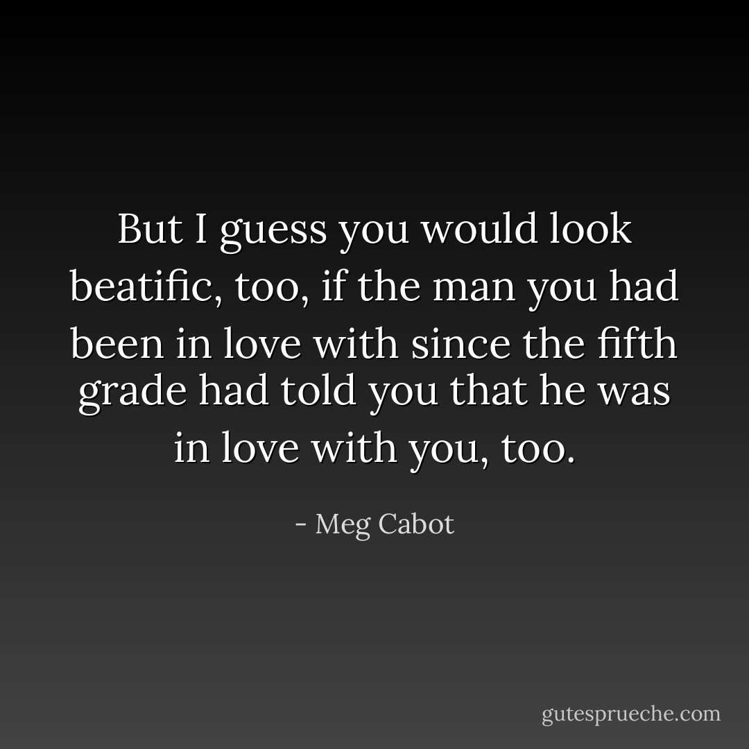 But I guess you would look beatific, too, if the man you had been in love with since the fifth grade had told you that he was in love with you, too. - Meg Cabot
