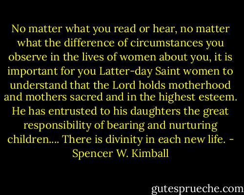 No matter what you read or hear, no matter what the difference of circumstances you observe in the lives of women about you, it is important for you Latter-day Saint women to understand that the Lord holds motherhood and mothers sacred and in the highest esteem. He has entrusted to his daughters the great responsibility of bearing and nurturing children.... There is divinity in each new life. - Spencer W. Kimball