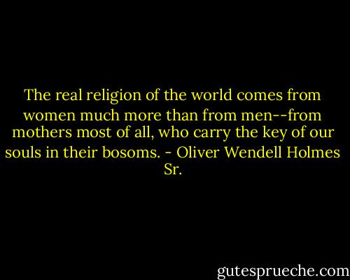 The real religion of the world comes from women much more than from men--from mothers most of all, who carry the key of our souls in their bosoms. - Oliver Wendell Holmes Sr.